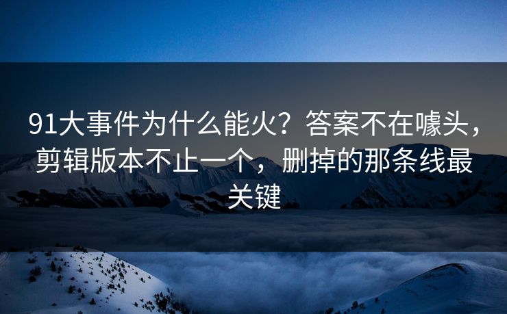 91大事件为什么能火？答案不在噱头，剪辑版本不止一个，删掉的那条线最关键