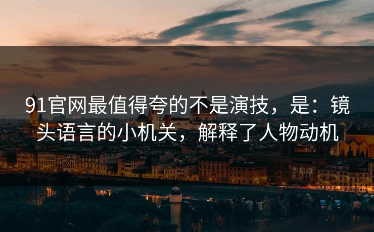 91官网最值得夸的不是演技，是：镜头语言的小机关，解释了人物动机