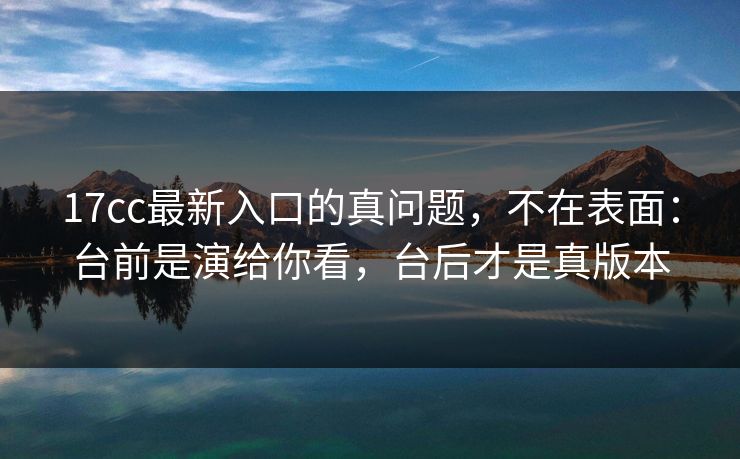 17cc最新入口的真问题，不在表面：台前是演给你看，台后才是真版本