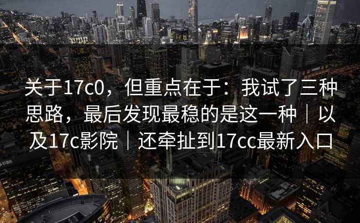 关于17c0，但重点在于：我试了三种思路，最后发现最稳的是这一种｜以及17c影院｜还牵扯到17cc最新入口
