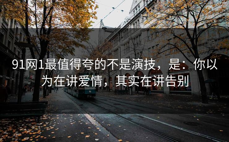 91网1最值得夸的不是演技，是：你以为在讲爱情，其实在讲告别