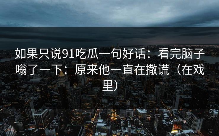 如果只说91吃瓜一句好话：看完脑子嗡了一下：原来他一直在撒谎（在戏里）