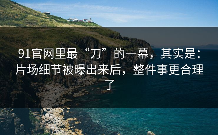 91官网里最“刀”的一幕，其实是：片场细节被曝出来后，整件事更合理了