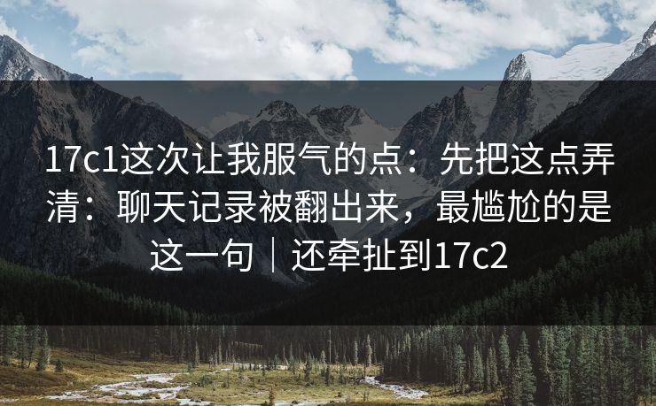 17c1这次让我服气的点：先把这点弄清：聊天记录被翻出来，最尴尬的是这一句｜还牵扯到17c2