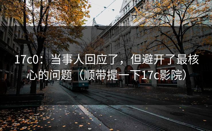 17c0：当事人回应了，但避开了最核心的问题（顺带提一下17c影院）