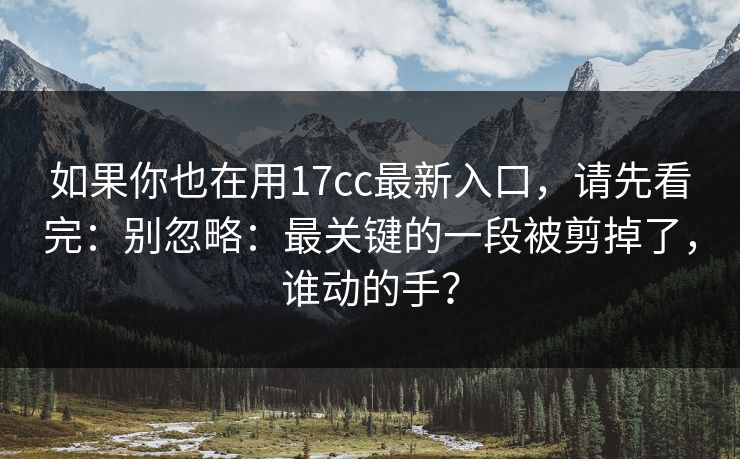 如果你也在用17cc最新入口，请先看完：别忽略：最关键的一段被剪掉了，谁动的手？