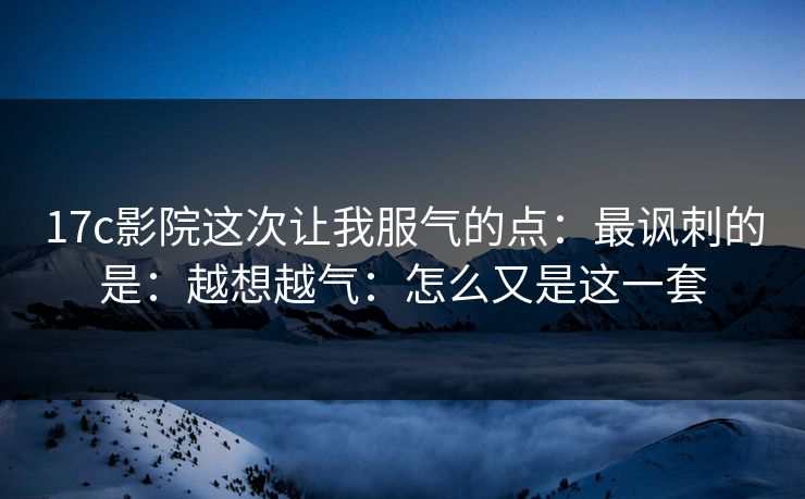 17c影院这次让我服气的点：最讽刺的是：越想越气：怎么又是这一套