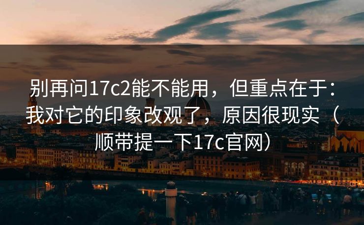 别再问17c2能不能用，但重点在于：我对它的印象改观了，原因很现实（顺带提一下17c官网）