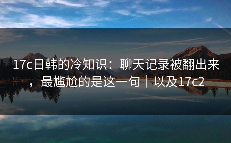17c日韩的冷知识：聊天记录被翻出来，最尴尬的是这一句｜以及17c2