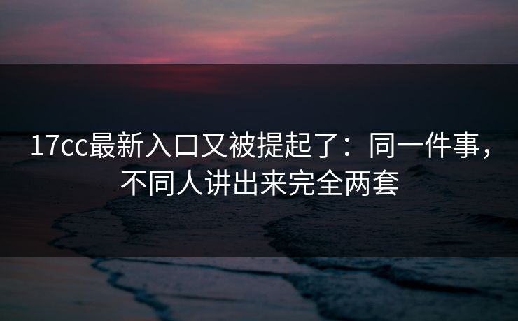 17cc最新入口又被提起了：同一件事，不同人讲出来完全两套