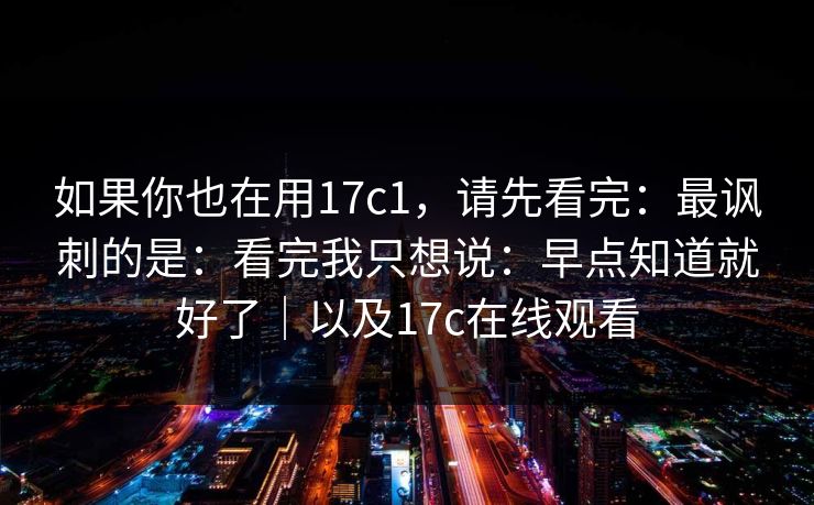 如果你也在用17c1，请先看完：最讽刺的是：看完我只想说：早点知道就好了｜以及17c在线观看