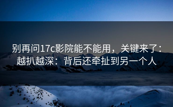 别再问17c影院能不能用，关键来了：越扒越深：背后还牵扯到另一个人