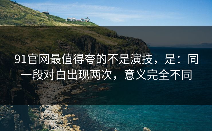 91官网最值得夸的不是演技，是：同一段对白出现两次，意义完全不同