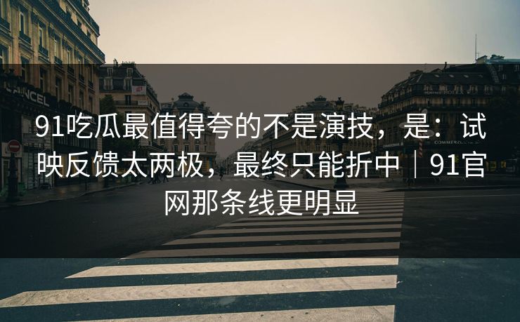 91吃瓜最值得夸的不是演技，是：试映反馈太两极，最终只能折中｜91官网那条线更明显
