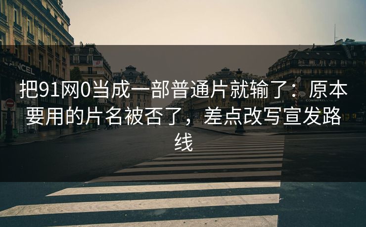 把91网0当成一部普通片就输了：原本要用的片名被否了，差点改写宣发路线