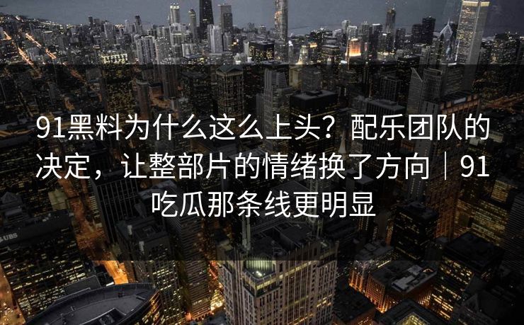 91黑料为什么这么上头？配乐团队的决定，让整部片的情绪换了方向｜91吃瓜那条线更明显