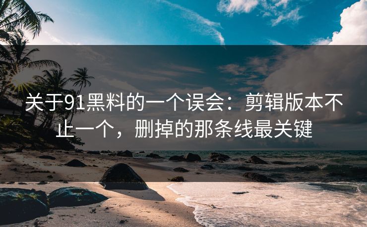 关于91黑料的一个误会：剪辑版本不止一个，删掉的那条线最关键