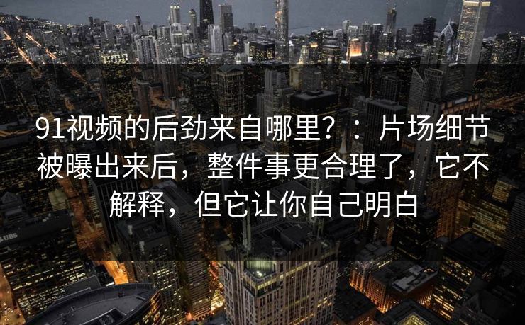 91视频的后劲来自哪里？：片场细节被曝出来后，整件事更合理了，它不解释，但它让你自己明白