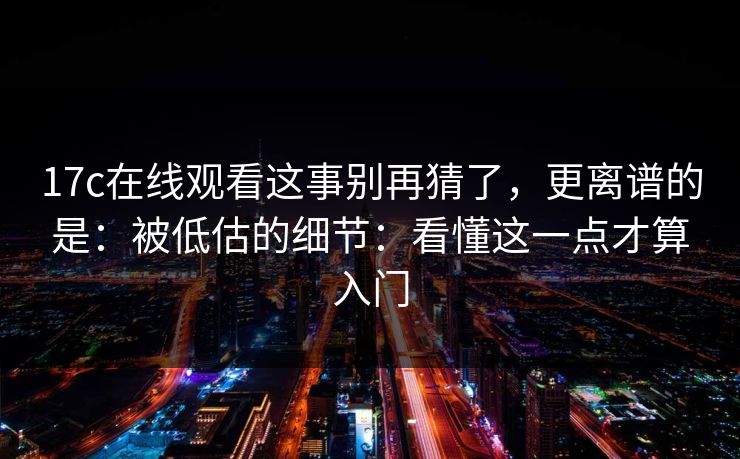 17c在线观看这事别再猜了，更离谱的是：被低估的细节：看懂这一点才算入门
