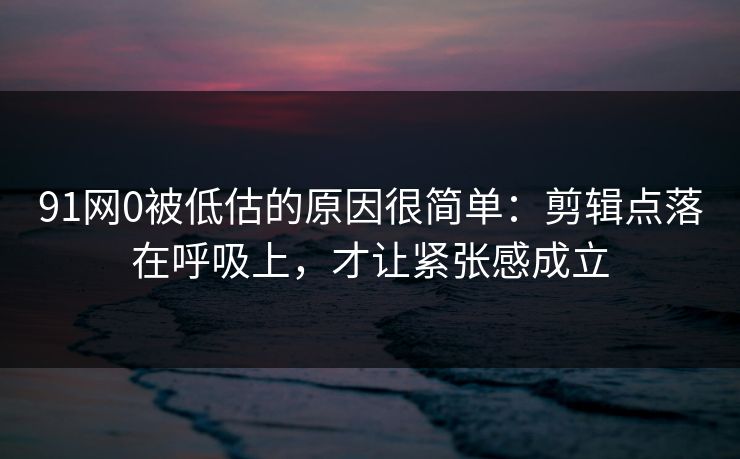 91网0被低估的原因很简单：剪辑点落在呼吸上，才让紧张感成立