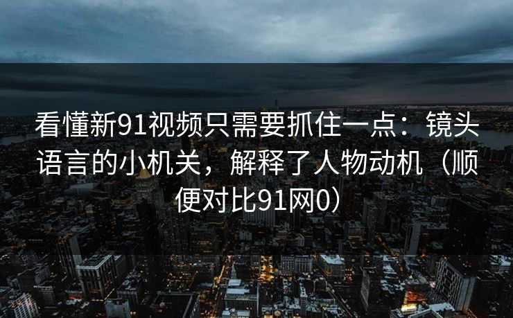 看懂新91视频只需要抓住一点：镜头语言的小机关，解释了人物动机（顺便对比91网0）