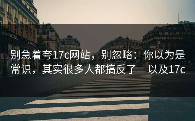 别急着夸17c网站，别忽略：你以为是常识，其实很多人都搞反了｜以及17c