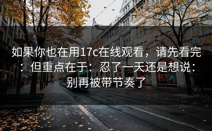 如果你也在用17c在线观看，请先看完：但重点在于：忍了一天还是想说：别再被带节奏了