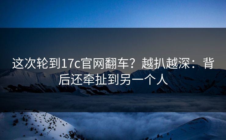 这次轮到17c官网翻车？越扒越深：背后还牵扯到另一个人