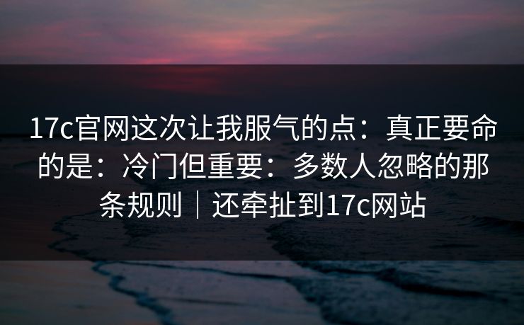 17c官网这次让我服气的点：真正要命的是：冷门但重要：多数人忽略的那条规则｜还牵扯到17c网站