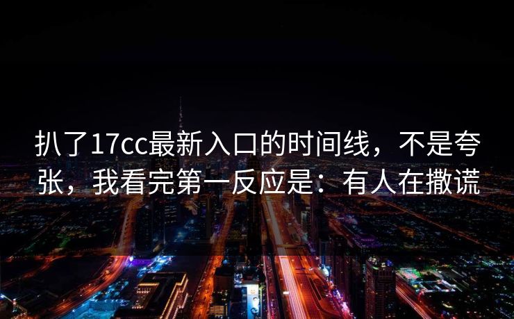 扒了17cc最新入口的时间线，不是夸张，我看完第一反应是：有人在撒谎