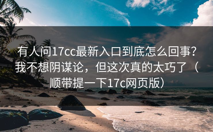 有人问17cc最新入口到底怎么回事？我不想阴谋论，但这次真的太巧了（顺带提一下17c网页版）