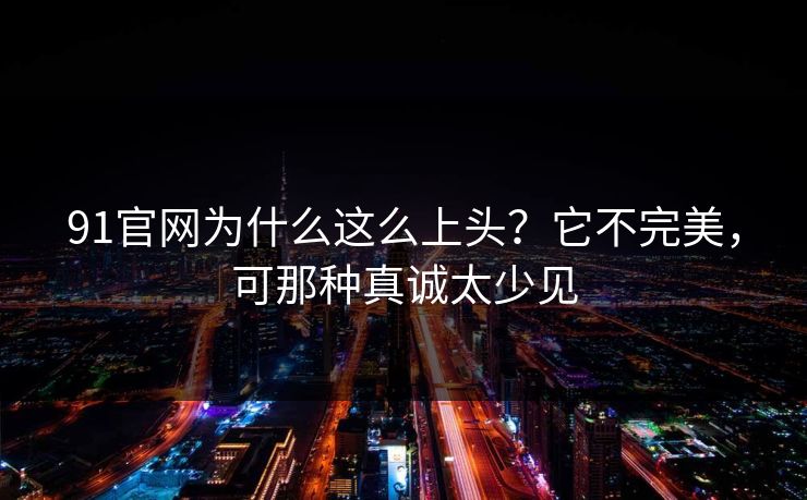 91官网为什么这么上头？它不完美，可那种真诚太少见