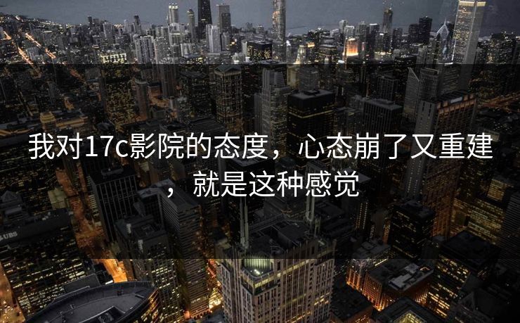 我对17c影院的态度，心态崩了又重建，就是这种感觉