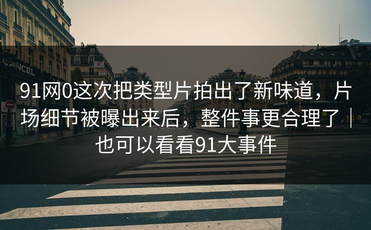 91网0这次把类型片拍出了新味道，片场细节被曝出来后，整件事更合理了｜也可以看看91大事件