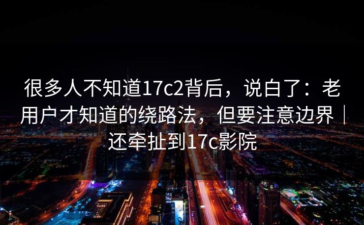很多人不知道17c2背后，说白了：老用户才知道的绕路法，但要注意边界｜还牵扯到17c影院