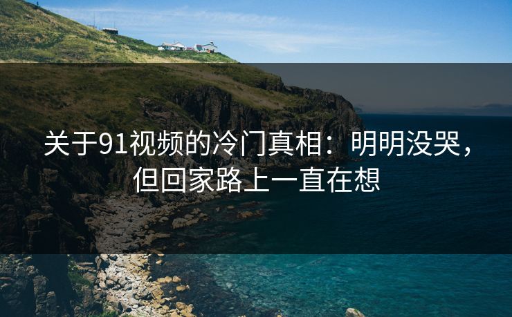 关于91视频的冷门真相：明明没哭，但回家路上一直在想