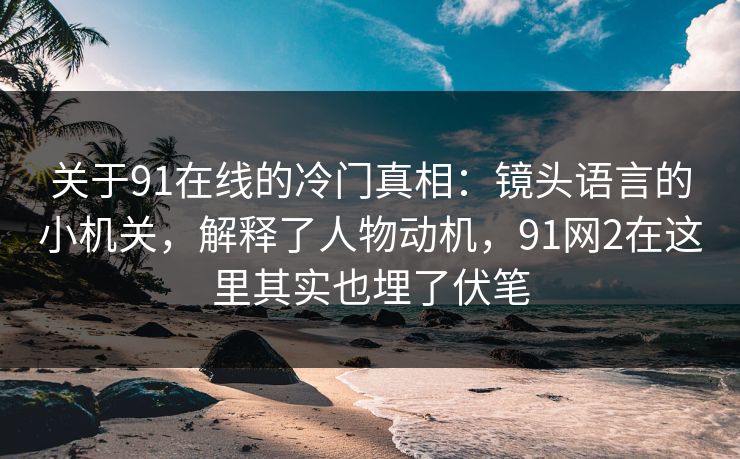 关于91在线的冷门真相：镜头语言的小机关，解释了人物动机，91网2在这里其实也埋了伏笔