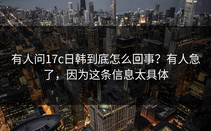 有人问17c日韩到底怎么回事？有人急了，因为这条信息太具体