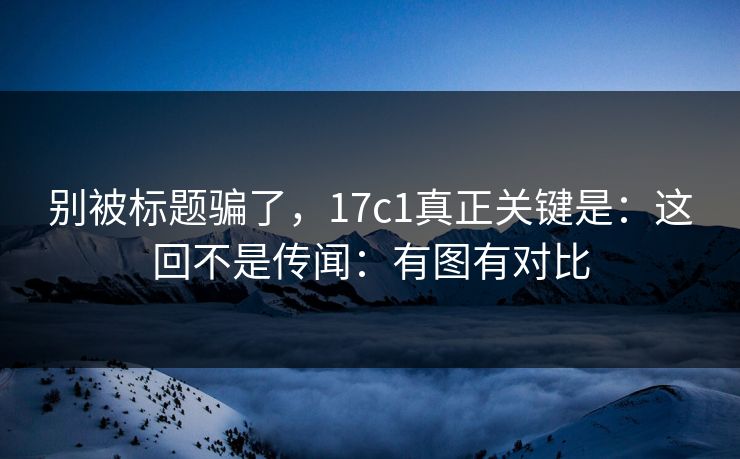别被标题骗了，17c1真正关键是：这回不是传闻：有图有对比