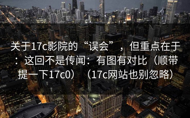 关于17c影院的“误会”，但重点在于：这回不是传闻：有图有对比（顺带提一下17c0）（17c网站也别忽略）
