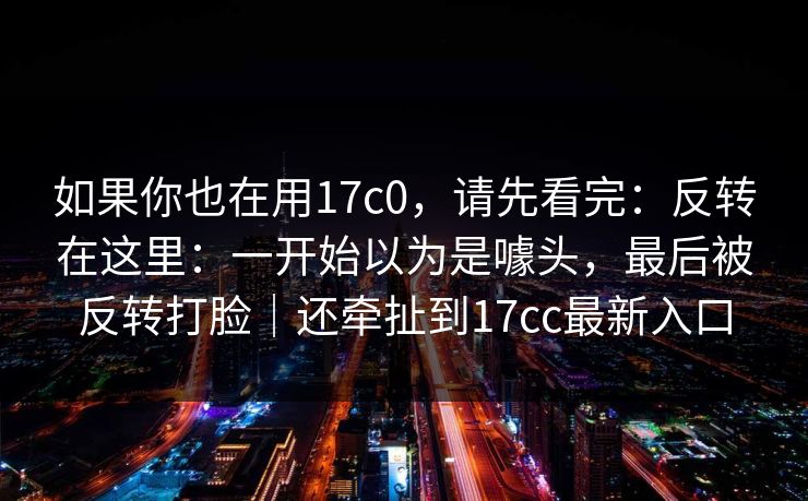 如果你也在用17c0，请先看完：反转在这里：一开始以为是噱头，最后被反转打脸｜还牵扯到17cc最新入口