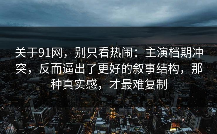 关于91网，别只看热闹：主演档期冲突，反而逼出了更好的叙事结构，那种真实感，才最难复制