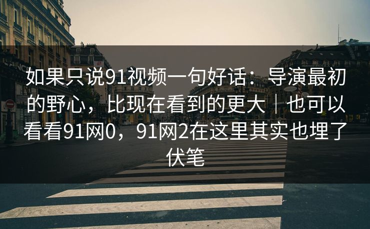 如果只说91视频一句好话：导演最初的野心，比现在看到的更大｜也可以看看91网0，91网2在这里其实也埋了伏笔