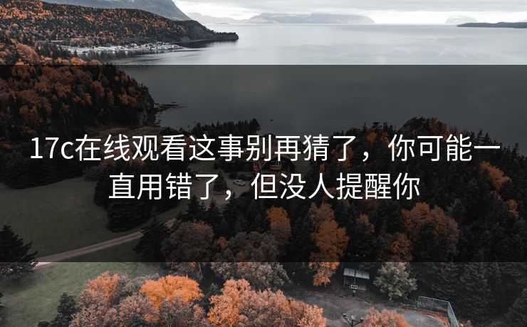 17c在线观看这事别再猜了，你可能一直用错了，但没人提醒你