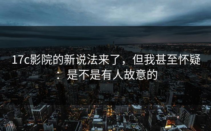 17c影院的新说法来了，但我甚至怀疑：是不是有人故意的