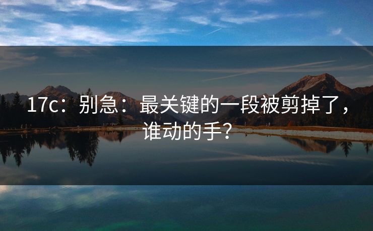17c:别急:最关键的一段被剪掉了,谁动的手? 17c:别急:最关键的一段被剪掉了,谁动的手?