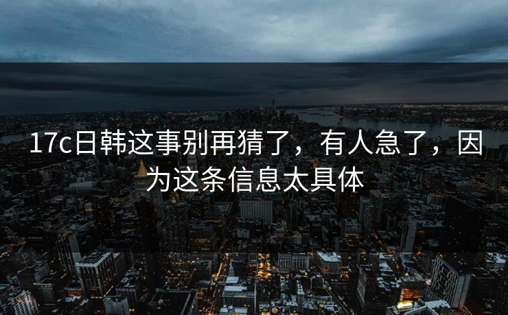 17c日韩这事别再猜了,有人急了,因为这条信息太具体 17c日韩这事别再猜了,有人急了,因为这条信息太具体