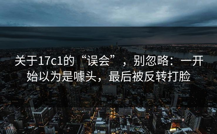关于17c1的“误会”,别忽略:一开始以为是噱头,最后被反转打脸 关于17c1的“误会”,别忽略:一开始以为是噱头,最后被反转打脸