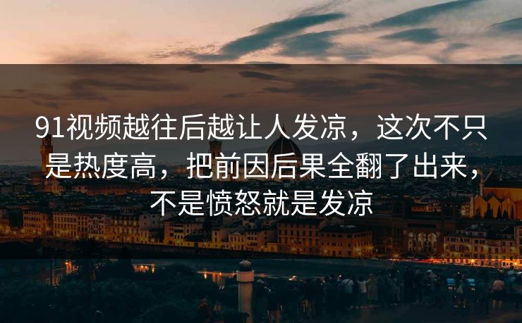 91视频越往后越让人发凉，这次不只是热度高，把前因后果全翻了出来，不是愤怒就是发凉
