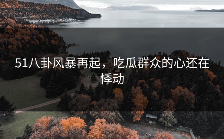 51八卦风暴再起，吃瓜群众的心还在悸动